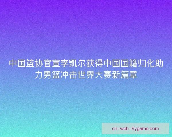 中国篮协官宣李凯尔获得中国国籍归化助力男篮冲击世界大赛新篇章