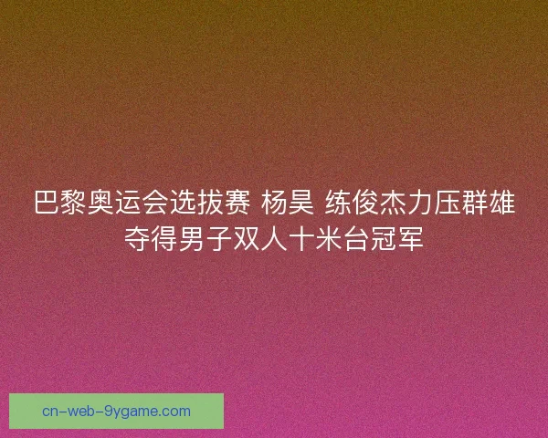 巴黎奥运会选拔赛 杨昊 练俊杰力压群雄夺得男子双人十米台冠军