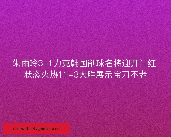 朱雨玲3-1力克韩国削球名将迎开门红 状态火热11-3大胜展示宝刀不老