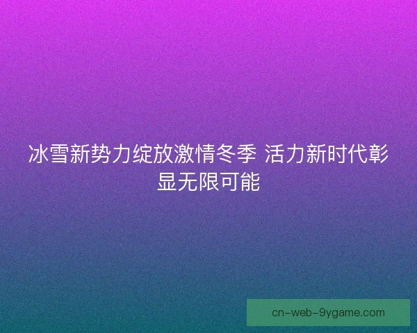 冰雪新势力绽放激情冬季 活力新时代彰显无限可能 冰雪新势力绽放激情冬季 活力新时代彰显无限可能