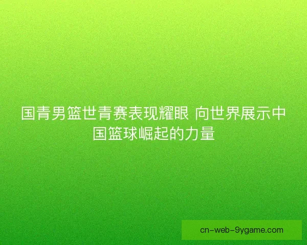 国青男篮世青赛表现耀眼 向世界展示中国篮球崛起的力量