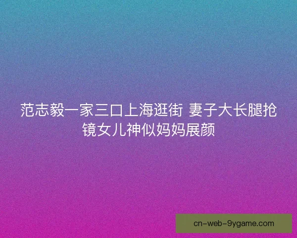 范志毅一家三口上海逛街 妻子大长腿抢镜女儿神似妈妈展颜