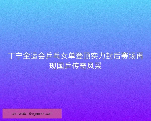 丁宁全运会乒乓女单登顶实力封后赛场再现国乒传奇风采