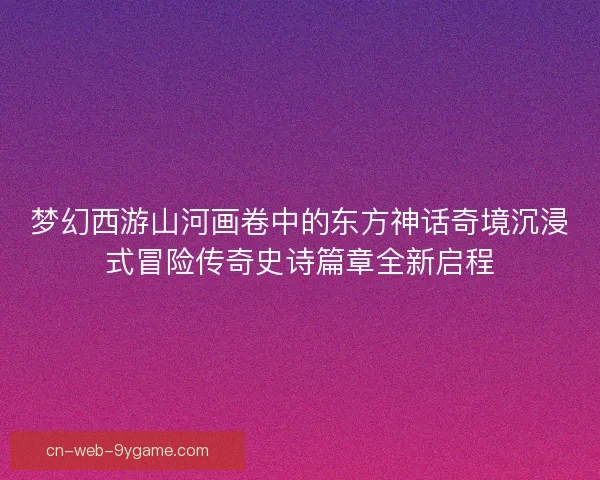 梦幻西游山河画卷中的东方神话奇境沉浸式冒险传奇史诗篇章全新启程