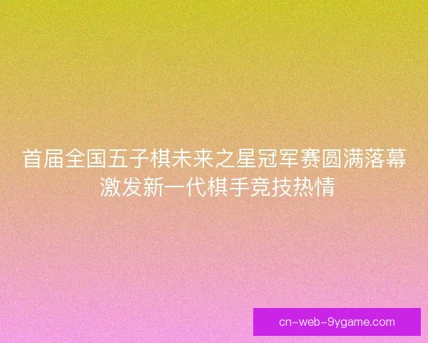 首届全国五子棋未来之星冠军赛圆满落幕 激发新一代棋手竞技热情