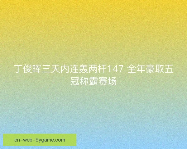 丁俊晖三天内连轰两杆147 全年豪取五冠称霸赛场 丁俊晖三天内连轰两杆147 全年豪取五冠称霸赛场