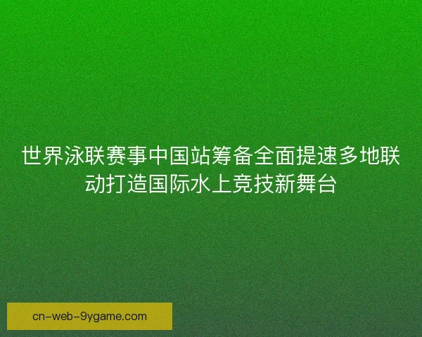 世界泳联赛事中国站筹备全面提速多地联动打造国际水上竞技新舞台 世界泳联赛事中国站筹备全面提速多地联动打造国际水上竞技新舞台